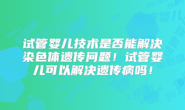 试管婴儿技术是否能解决染色体遗传问题！试管婴儿可以解决遗传病吗！