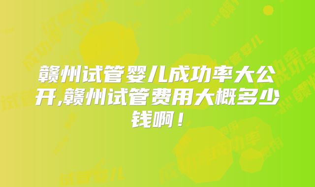 赣州试管婴儿成功率大公开,赣州试管费用大概多少钱啊!