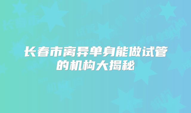 长春市离异单身能做试管的机构大揭秘