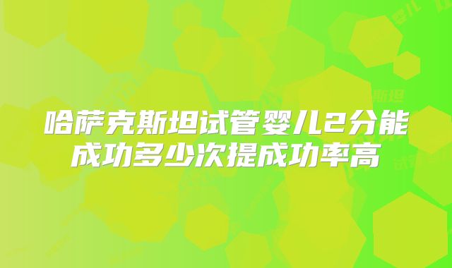 哈萨克斯坦试管婴儿2分能成功多少次提成功率高