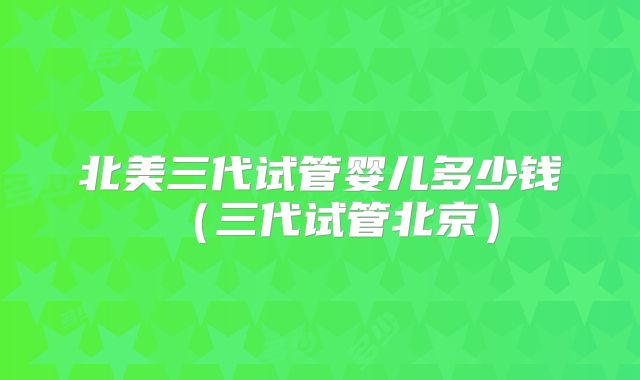 北美三代试管婴儿多少钱（三代试管北京）