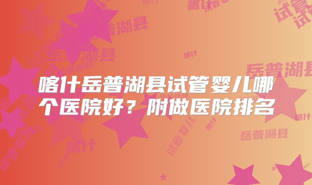 喀什岳普湖县试管婴儿哪个医院好？附做医院排名