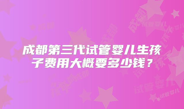 成都第三代试管婴儿生孩子费用大概要多少钱？