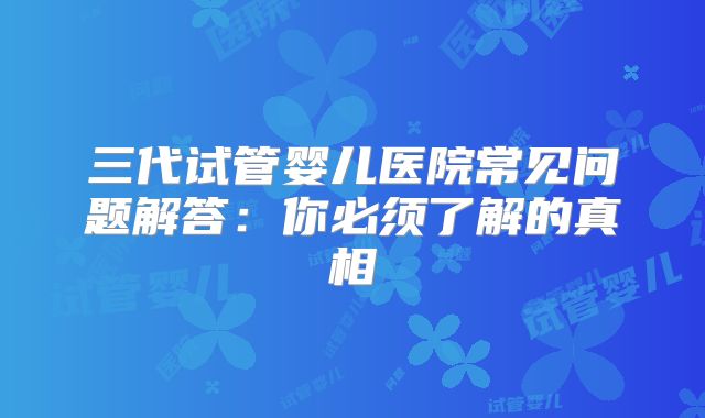 三代试管婴儿医院常见问题解答：你必须了解的真相