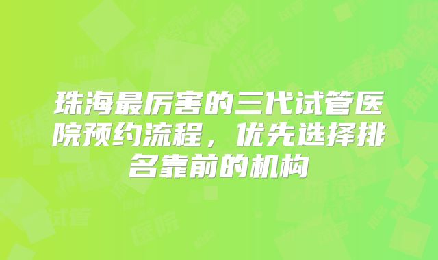 珠海最厉害的三代试管医院预约流程，优先选择排名靠前的机构