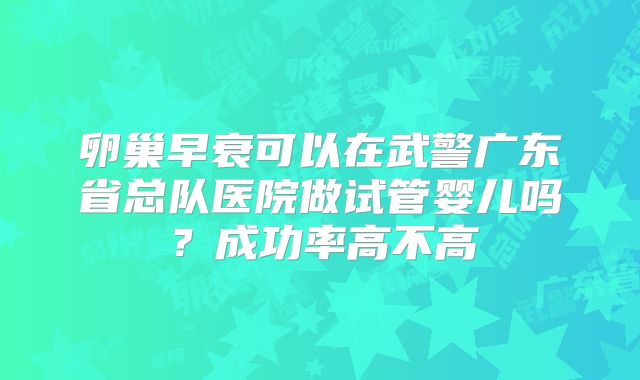 卵巢早衰可以在武警广东省总队医院做试管婴儿吗?成功率高不高