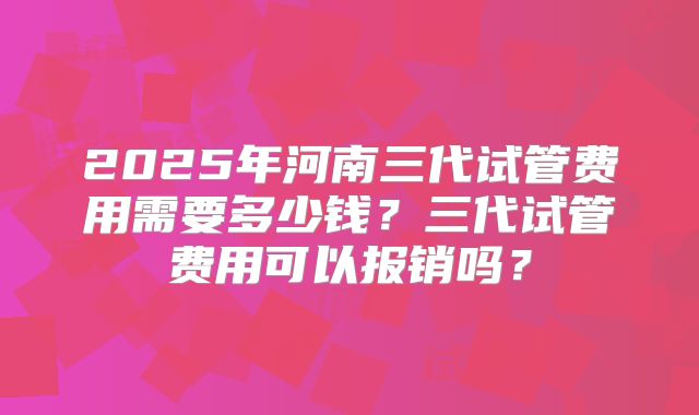 2025年河南三代试管费用需要多少钱？三代试管费用可以报销吗？