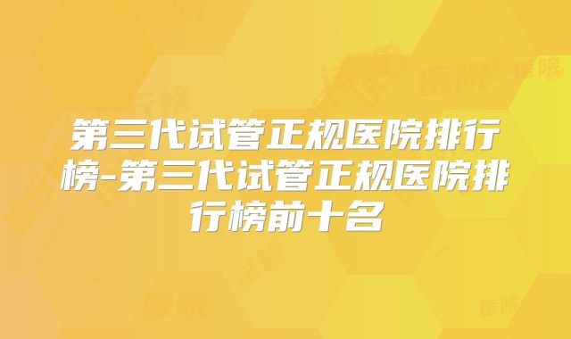 第三代试管正规医院排行榜-第三代试管正规医院排行榜前十名
