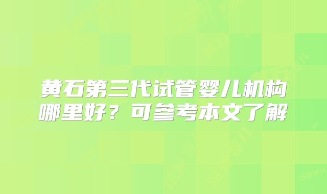 黄石第三代试管婴儿机构哪里好？可参考本文了解