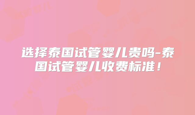选择泰国试管婴儿贵吗-泰国试管婴儿收费标准！