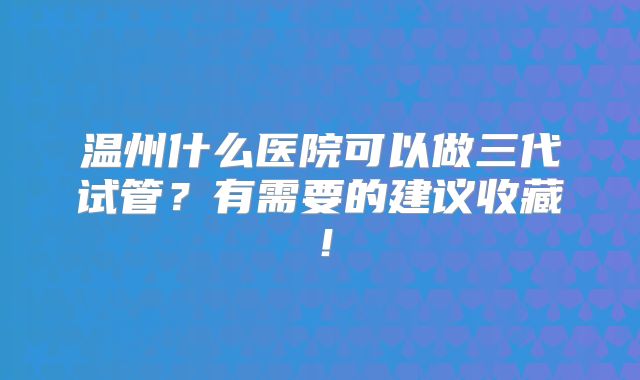 温州什么医院可以做三代试管？有需要的建议收藏！