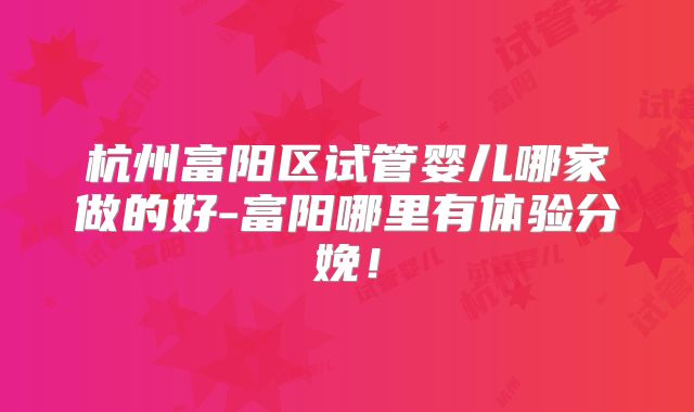 杭州富阳区试管婴儿哪家做的好-富阳哪里有体验分娩！
