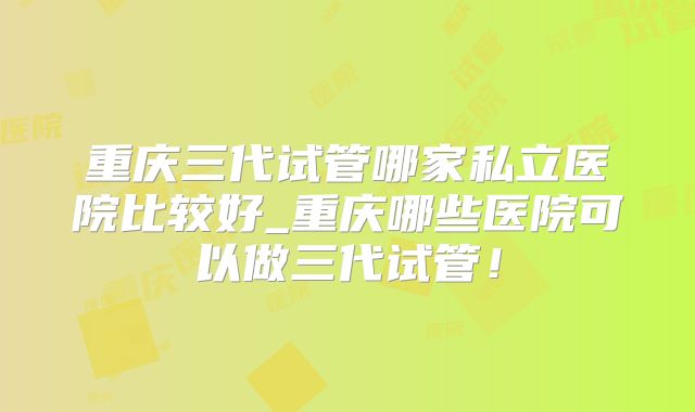 重庆三代试管哪家私立医院比较好_重庆哪些医院可以做三代试管！