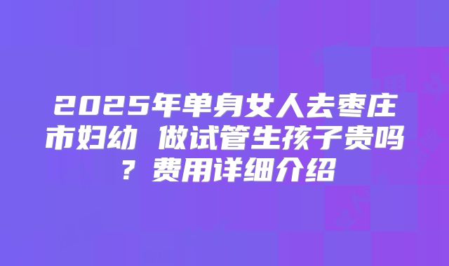 2025年单身女人去枣庄市妇幼 做试管生孩子贵吗?费用详细介绍