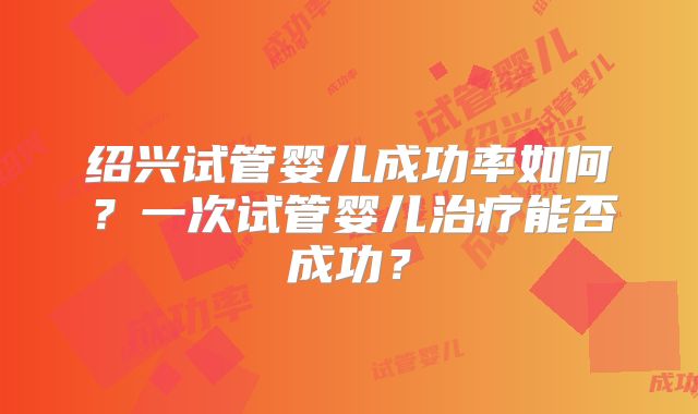 绍兴试管婴儿成功率如何？一次试管婴儿治疗能否成功？