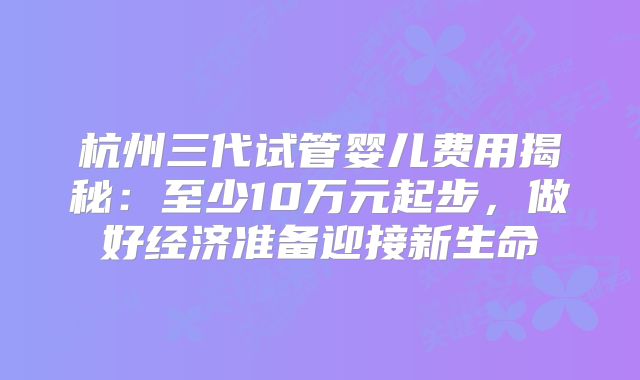 杭州三代试管婴儿费用揭秘：至少10万元起步，做好经济准备迎接新生命
