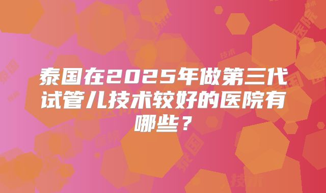 泰国在2025年做第三代试管儿技术较好的医院有哪些？