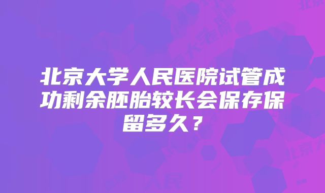 北京大学人民医院试管成功剩余胚胎较长会保存保留多久？