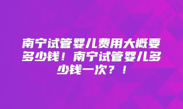 南宁试管婴儿费用大概要多少钱!南宁试管婴儿多少钱一次?!