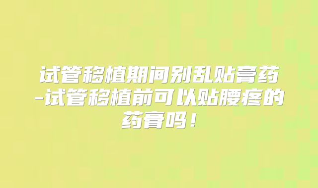 试管移植期间别乱贴膏药-试管移植前可以贴腰疼的药膏吗！