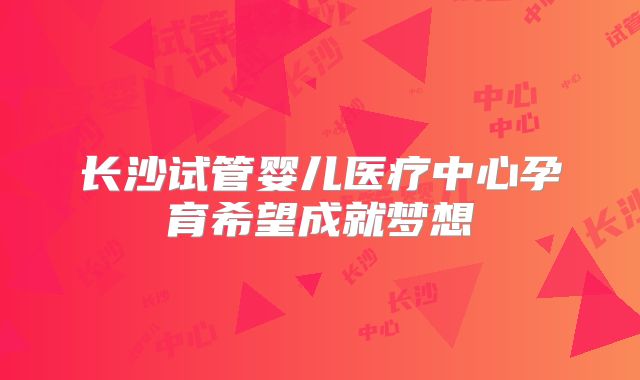 长沙试管婴儿医疗中心孕育希望成就梦想