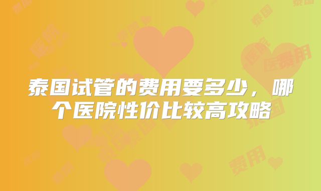 泰国试管的费用要多少，哪个医院性价比较高攻略