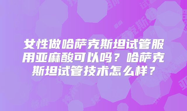 女性做哈萨克斯坦试管服用亚麻酸可以吗?哈萨克斯坦试管技术怎么样?