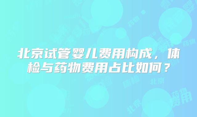北京试管婴儿费用构成，体检与药物费用占比如何？