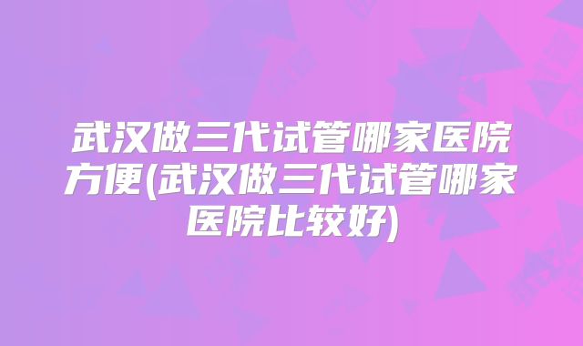 武汉做三代试管哪家医院方便(武汉做三代试管哪家医院比较好)