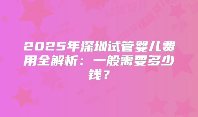 2025年深圳试管婴儿费用全解析：一般需要多少钱？