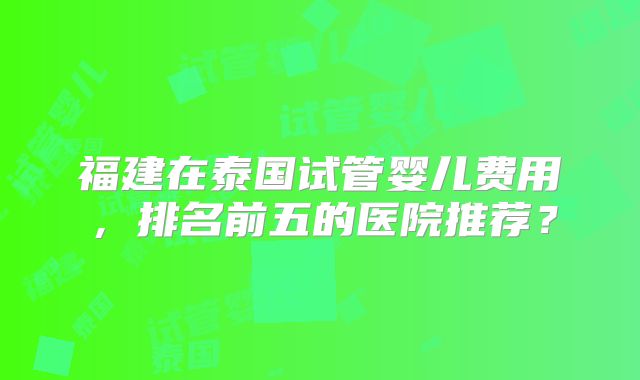 福建在泰国试管婴儿费用,排名前五的医院推荐?