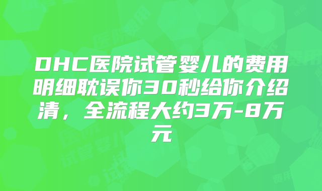 DHC医院试管婴儿的费用明细耽误你30秒给你介绍清，全流程大约3万-8万元