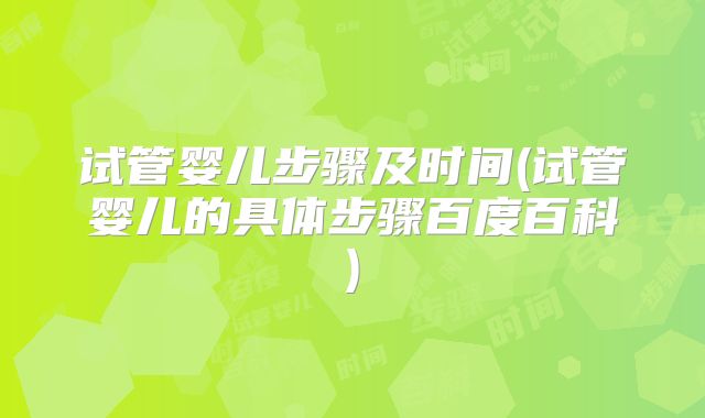 试管婴儿步骤及时间(试管婴儿的具体步骤百度百科)