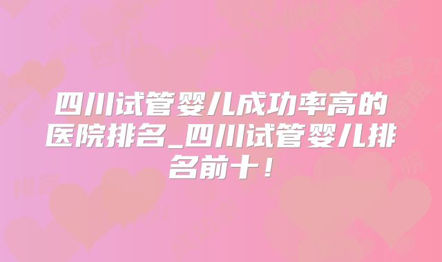 四川试管婴儿成功率高的医院排名_四川试管婴儿排名前十！