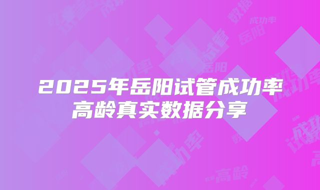 2025年岳阳试管成功率高龄真实数据分享
