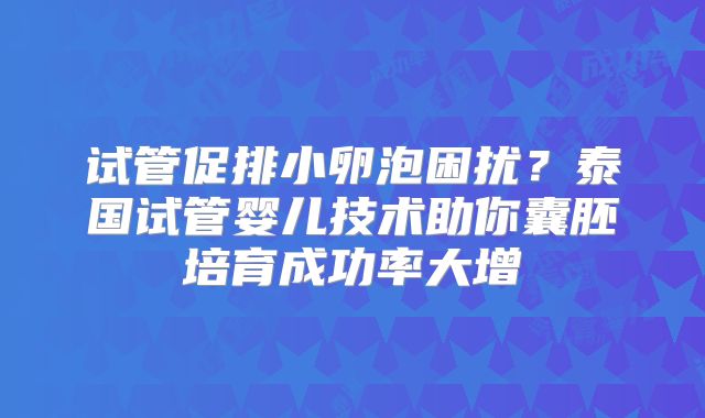 试管促排小卵泡困扰？泰国试管婴儿技术助你囊胚培育成功率大增
