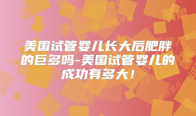 美国试管婴儿长大后肥胖的巨多吗-美国试管婴儿的成功有多大！