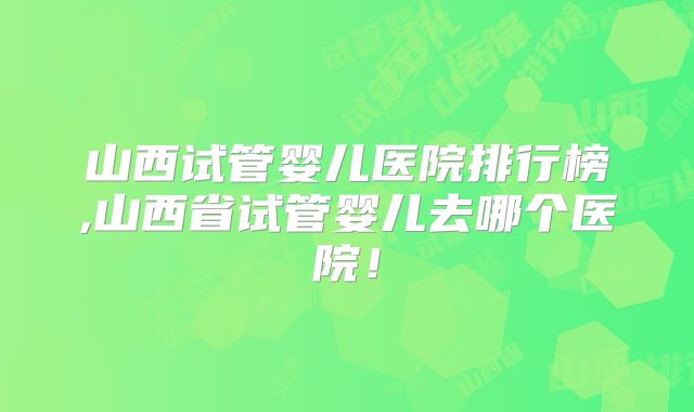 山西试管婴儿医院排行榜,山西省试管婴儿去哪个医院！