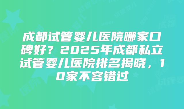 成都试管婴儿医院哪家口碑好？2025年成都私立试管婴儿医院排名揭晓，10家不容错过