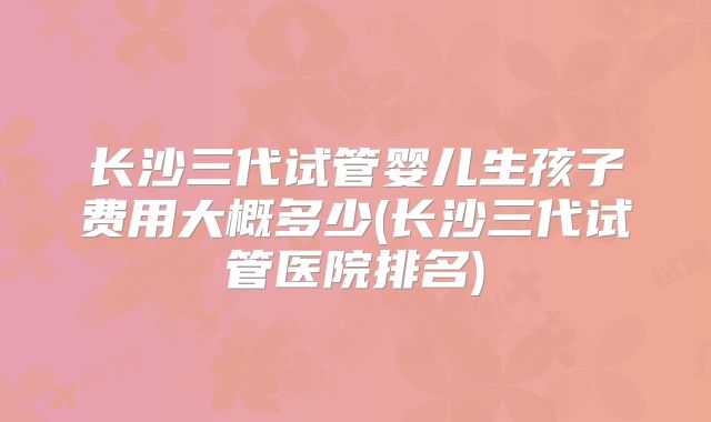 长沙三代试管婴儿生孩子费用大概多少(长沙三代试管医院排名)