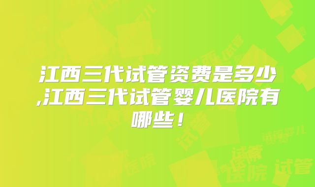 江西三代试管资费是多少,江西三代试管婴儿医院有哪些！