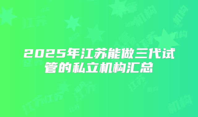 2025年江苏能做三代试管的私立机构汇总