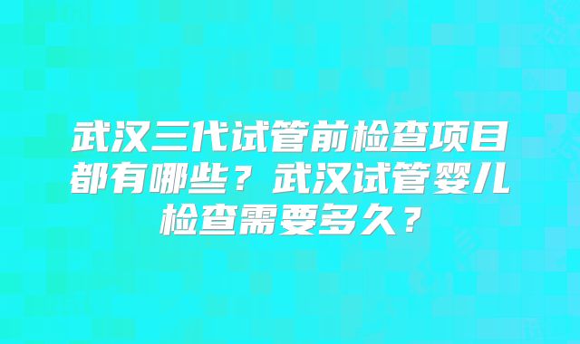 武汉三代试管前检查项目都有哪些?武汉试管婴儿检查需要多久?