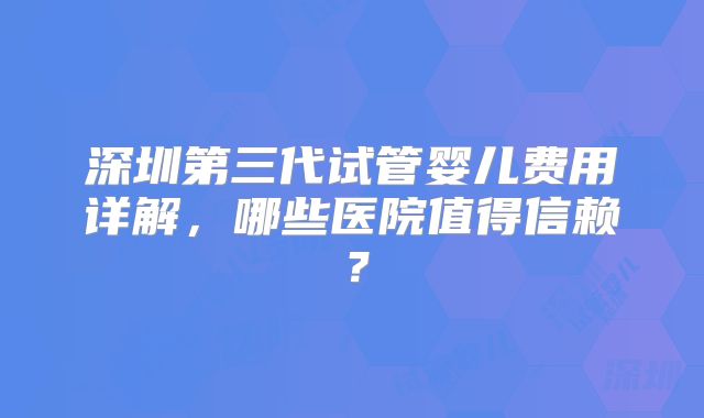 深圳第三代试管婴儿费用详解，哪些医院值得信赖？