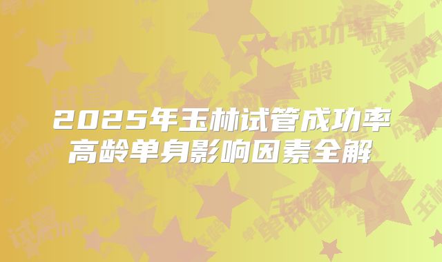 2025年玉林试管成功率高龄单身影响因素全解