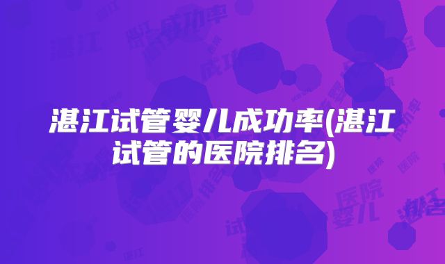 湛江试管婴儿成功率(湛江试管的医院排名)