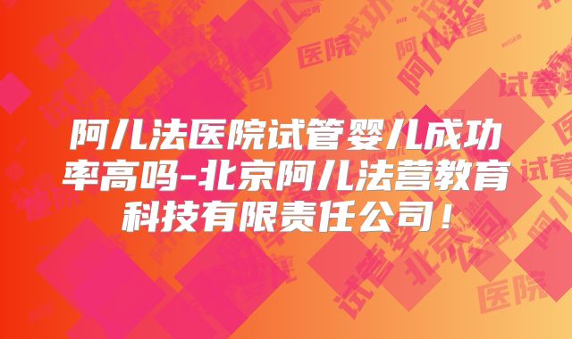 阿儿法医院试管婴儿成功率高吗-北京阿儿法营教育科技有限责任公司！