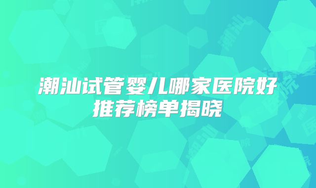 潮汕试管婴儿哪家医院好推荐榜单揭晓