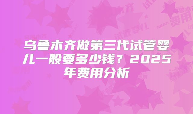 乌鲁木齐做第三代试管婴儿一般要多少钱？2025年费用分析