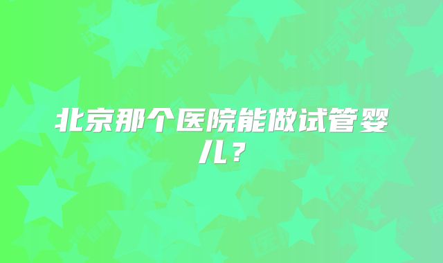 北京那个医院能做试管婴儿？